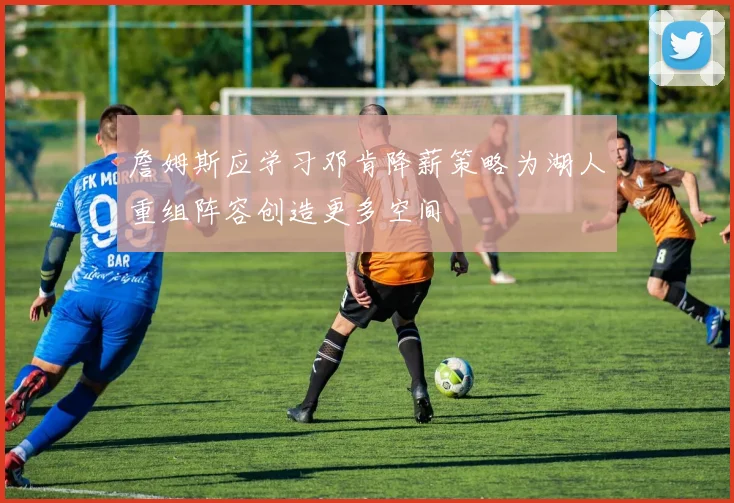 詹姆斯应学习邓肯降薪策略为湖人重组阵容创造更多空间