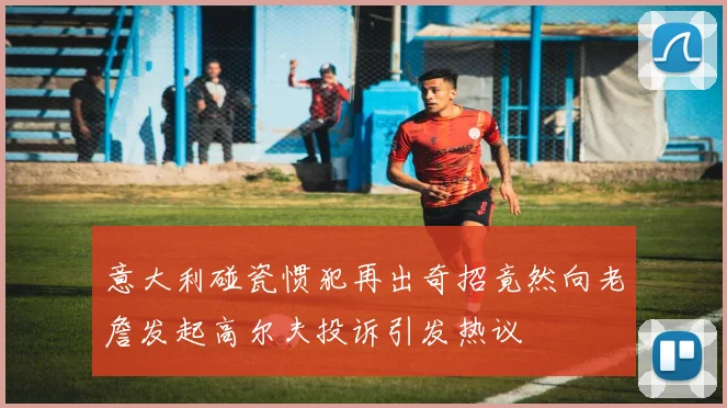 意大利碰瓷惯犯再出奇招竟然向老詹发起高尔夫投诉引发热议