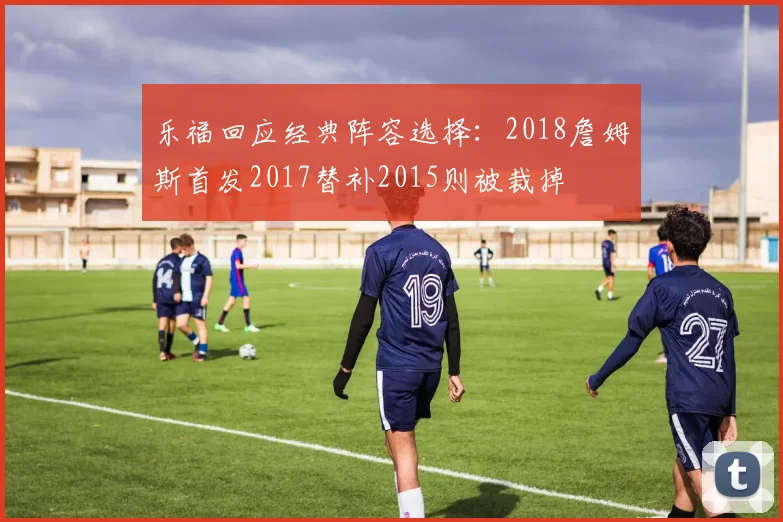 乐福回应经典阵容选择：2018詹姆斯首发2017替补2015则被裁掉