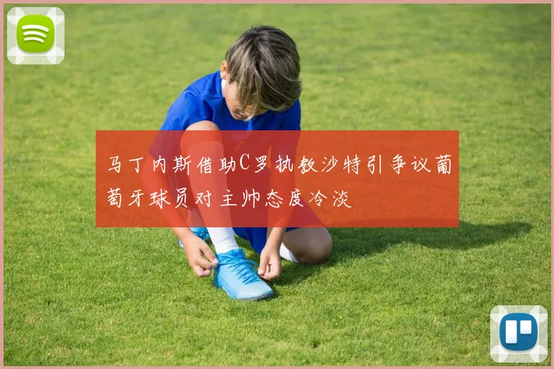 马丁内斯借助C罗执教沙特引争议葡萄牙球员对主帅态度冷淡